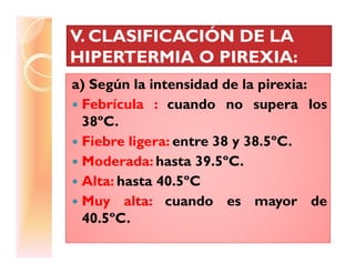 V. CLASIFICACIÓN DE LAV. CLASIFICACIÓN DE LA
HIPERTERMIA O PIREXIA:HIPERTERMIA O PIREXIA:
a) Según la intensidad de la pirexia:
Febrícula : cuando no supera los
38ºC.
Fiebre ligera: entre 38 y 38.5ºC.Fiebre ligera: entre 38 y 38.5ºC.
Moderada: hasta 39.5ºC.
Alta: hasta 40.5ºC
Muy alta: cuando es mayor de
40.5ºC.
 