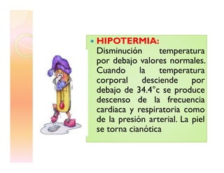 HIPOTERMIA:
Disminución temperatura
por debajo valores normales.
Cuando la temperatura
corporal desciende por
debajo de 34.4°c se producedebajo de 34.4°c se produce
descenso de la frecuencia
cardiaca y respiratoria como
de la presión arterial. La piel
se torna cianótica
 