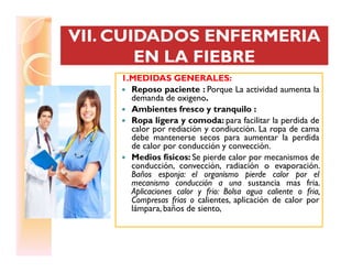 VII. CUIDADOS ENFERMERIAVII. CUIDADOS ENFERMERIA
EN LA FIEBREEN LA FIEBRE
VII. CUIDADOS ENFERMERIAVII. CUIDADOS ENFERMERIA
EN LA FIEBREEN LA FIEBRE
1.MEDIDAS GENERALES:
Reposo paciente : Porque La actividad aumenta la
demanda de oxigeno.
Ambientes fresco y tranquilo :
Ropa ligera y comoda: para facilitar la perdida de
calor por rediación y condiucción. La ropa de cama
debe mantenerse secos para aumentar la perdidadebe mantenerse secos para aumentar la perdida
de calor por conducción y convección.
Medios físicos: Se pierde calor por mecanismos de
conducción, convección, radiación o evaporación.
Baños esponja: el organismo pierde calor por el
mecanismo conducción a una sustancia mas fria.
Aplicaciones calor y frio: Bolsa agua caliente o fria,
Compresas frias o calientes, aplicación de calor por
lámpara, baños de siento,
 