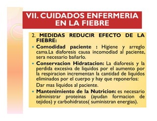 2. MEDIDAS REDUCIR EFECTO DE LA2. MEDIDAS REDUCIR EFECTO DE LA
FIEBRE:
Comodidad paciente : Higiene y arreglo
cama.La diaforesis causa incomodiad al paciente,
sera necesario bañarlo.
Conservacion Hidratacion: La diaforesis y la
VII. CUIDADOS ENFERMERIAVII. CUIDADOS ENFERMERIAVII. CUIDADOS ENFERMERIAVII. CUIDADOS ENFERMERIA
EN LA FIEBREEN LA FIEBRE
Conservacion Hidratacion: La diaforesis y la
perdida excesiva de liquidos por el aumento por
la respiracion incrementan la cantidad de liquidos
eliminados por el cuerpo y hay que reponerlos:
Dar mas liquidos al paciente.
Mantenimiento de la Nutricion: es necesario
administrar proteinas (ayudan formacion de
tejidos) y carbohidratos( suministran energias).
 