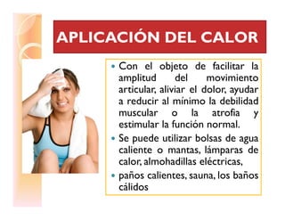 APLICACIÓN DEL CALORAPLICACIÓN DEL CALOR
Con el objeto de facilitar la
amplitud del movimiento
articular, aliviar el dolor, ayudar
a reducir al mínimo la debilidad
muscular o la atrofia ymuscular o la atrofia y
estimular la función normal.
Se puede utilizar bolsas de agua
caliente o mantas, lámparas de
calor, almohadillas eléctricas,
paños calientes, sauna, los baños
cálidos
 