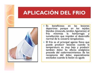 APLICACIÓN DEL FRIOAPLICACIÓN DEL FRIO
Es beneficioso en las lesiones
deportivas porque en los tejidos
blandos (músculo, tendón, ligamento) el
frío minimiza la hemorragia y
tumefacción que impiden el desarrollo
normal de la «cicatriz terapéutica».
tumefacción que impiden el desarrollo
normal de la «cicatriz terapéutica».
El frío es el principal agente físico que
puede producir lesiones cuando la
temperatura es muy baja y producir
tambien dolor. Su efecto analgésico
procede del «adormecimiento» de los
receptores del dolor, especialmente
excitados cuando la lesión es aguda
 