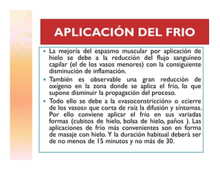 La mejoría del espasmo muscular por aplicación de
hielo se debe a la reducción del flujo sanguíneo
capilar (el de los vasos menores) con la consiguiente
disminución de inflamación.
También es observable una gran reducción de
oxígeno en la zona donde se aplica el frío, lo que
APLICACIÓN DEL FRIOAPLICACIÓN DEL FRIO
oxígeno en la zona donde se aplica el frío, lo que
supone disminuir la propagación del proceso.
Todo ello se debe a la «vasoconstricción» o «cierre
de los vasos» que corta de raíz la difusión y síntomas.
Por ello conviene aplicar el frío en sus variadas
formas (cubitos de hielo, bolsa de hielo, paños ). Las
aplicaciones de frío más convenientes son en forma
de masaje con hielo. Y la duración habitual deberá ser
de no menos de 15 minutos y no más de 30.
 