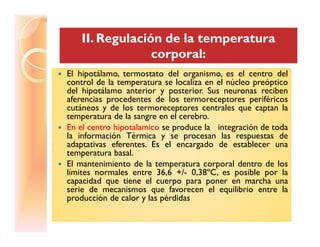 II. Regulación de la temperaturaII. Regulación de la temperatura
corporal:corporal:
El hipotálamo, termostato del organismo, es el centro delEl hipotálamo, termostato del organismo, es el centro del
control de la temperatura se localiza en el núcleo preóptico
del hipotálamo anterior y posterior. Sus neuronas reciben
aferencias procedentes de los termoreceptores periféricos
cutáneos y de los termoreceptores centrales que captan la
temperatura de la sangre en el cerebro.
En el centro hipotalamico se produce la integración de todaEn el centro hipotalamico se produce la integración de toda
la información Térmica y se procesan las respuestas de
adaptativas eferentes. Es el encargado de establecer una
temperatura basal.
El mantenimiento de la temperatura corporal dentro de los
límites normales entre 36,6 +/- 0,38ºC, es posible por la
capacidad que tiene el cuerpo para poner en marcha una
serie de mecanismos que favorecen el equilibrio entre la
producción de calor y las pérdidas
 