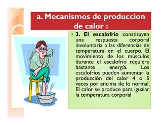 a. Mecanismos dea. Mecanismos de produccionproduccion
de calor :de calor :
a. Mecanismos dea. Mecanismos de produccionproduccion
de calor :de calor :
3. El escalofrío constituyen3. El escalofrío constituyen
una respuesta corporal
involuntaria a las diferencias de
temperatura en el cuerpo. El
movimiento de los músculos
durante el escalofrío requieredurante el escalofrío requiere
bastante energía. Los
escalofríos pueden aumentar la
producción del calor 4 o 5
veces por encima de lo normal.
El calor se produce para igualar
la temperatura corporal
 
