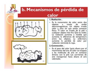 b. Mecanismos de pérdida deb. Mecanismos de pérdida de
calorcalor
b. Mecanismos de pérdida deb. Mecanismos de pérdida de
calorcalor
1. Radiación .
Es la transmisión de calor entre dos
objetos a través de ondas
electromagnéticas. Un objeto irradia
calor a otro sin que exista contacto
físico. Tl calor se irradia de la piel a
cualquier objeto más frio. Que lo rodea.
La radiación aumenta a medida que
aumenta la diferencia de temperaturaaumenta la diferencia de temperatura
entre los objetos. La enfermera
aumenta la perdida de calor por
radiación retirando la ropa.
2. Convección .
Es el paso del calor hacia afuera por el
movimiento del aire. El calor se traspasa
a las moléculas de aire en contacto
directo con la piel. Las corrientes de
aire transportan hacia afuera el aire
calentado.
 