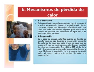 b. Mecanismos de pérdida deb. Mecanismos de pérdida de
calorcalor
b. Mecanismos de pérdida deb. Mecanismos de pérdida de
calorcalor
3. Conducción .3. Conducción .
Es la perdida de pequeñas cantidades de calor corporal
al entrar en contacto directo la superficie del cuerpo
con otros objetos más fríos como una silla, el suelo, una
cama, etc. este mecanismo adquiere gran importancia
cuando se produce una inmersión en agua fría, o se
aplica una bolsa de hielo.
4. Evaporación .4. Evaporación .
Es el paso de energía calorífica cuando un líquido es
transformado en gas. Durante la evaporación se pierde
0.6 calorías de calor por cada gramo de agua que se
evapora. El cuerpo continuamente pierde gran cantidad
de calor por evaporación. Entre 800 y 900 ml día de la
piel y los pulmones provocando una pérdida de agua y
calor. Mediante la regulación de la transpiración o del
sudor el cuerpo favorece la perdida de calor por
evaporación.
 