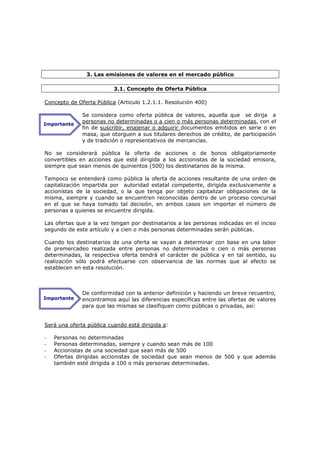 3. Las emisiones de valores en el mercado público

                          3.1. Concepto de Oferta Pública

Concepto de Oferta Pública (Articulo 1.2.1.1. Resolución 400)

              Se considera como oferta pública de valores, aquella que se dirija a
Importante
              personas no determinadas o a cien o más personas determinadas, con el
              fin de suscribir, enajenar o adquirir documentos emitidos en serie o en
              masa, que otorguen a sus titulares derechos de crédito, de participación
              y de tradición o representativos de mercancías.

No se considerará pública la oferta de acciones o de bonos obligatoriamente
convertibles en acciones que esté dirigida a los accionistas de la sociedad emisora,
siempre que sean menos de quinientos (500) los destinatarios de la misma.

Tampoco se entenderá como pública la oferta de acciones resultante de una orden de
capitalización impartida por autoridad estatal competente, dirigida exclusivamente a
accionistas de la sociedad, o la que tenga por objeto capitalizar obligaciones de la
misma, siempre y cuando se encuentren reconocidas dentro de un proceso concursal
en el que se haya tomado tal decisión, en ambos casos sin importar el número de
personas a quienes se encuentre dirigida.

Las ofertas que a la vez tengan por destinatarios a las personas indicadas en el inciso
segundo de este artículo y a cien o más personas determinadas serán públicas.

Cuando los destinatarios de una oferta se vayan a determinar con base en una labor
de premercadeo realizada entre personas no determinadas o cien o más personas
determinadas, la respectiva oferta tendrá el carácter de pública y en tal sentido, su
realización sólo podrá efectuarse con observancia de las normas que al efecto se
establecen en esta resolución.



              De conformidad con la anterior definición y haciendo un breve recuentro,
Importante    encontramos aquí las diferencias especificas entre las ofertas de valores
              para que las mismas se clasifiquen como públicas o privadas, así:


Será una oferta pública cuando está dirigida a:

-   Personas no determinadas
-   Personas determinadas, siempre y cuando sean más de 100
-   Accionistas de una sociedad que sean más de 500
-   Ofertas dirigidas accionistas de sociedad que sean menos de 500 y que además
    también esté dirigida a 100 o más personas determinadas.
 