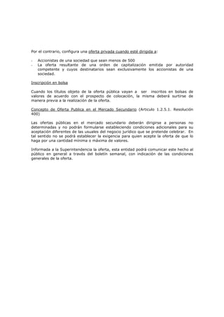 Por el contrario, configura una oferta privada cuando esté dirigida a:

-   Accionistas de una sociedad que sean menos de 500
-   La oferta resultante de una orden de capitalización emitida por autoridad
    competente y cuyos destinatarios sean exclusivamente los accionistas de una
    sociedad.

Inscripción en bolsa

Cuando los títulos objeto de la oferta pública vayan a ser inscritos en bolsas de
valores de acuerdo con el prospecto de colocación, la misma deberá surtirse de
manera previa a la realización de la oferta.

Concepto de Oferta Publica en el Mercado Secundario (Articulo 1.2.5.1. Resolución
400)

Las ofertas públicas en el mercado secundario deberán dirigirse a personas no
determinadas y no podrán formularse estableciendo condiciones adicionales para su
aceptación diferentes de las usuales del negocio jurídico que se pretende celebrar. En
tal sentido no se podrá establecer la exigencia para quien acepte la oferta de que lo
haga por una cantidad mínima o máxima de valores.

Informada a la Superintendencia la oferta, esta entidad podrá comunicar este hecho al
público en general a través del boletín semanal, con indicación de las condiciones
generales de la oferta.
 
