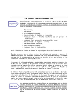 3.2. Concepto y Características del Valor

               De conformidad con lo establecido en el artículo 2 de la ley 964 de 2005
Importante     será valor todo derecho de naturaleza negociable que haga parte de una
               emisión, cuando tenga por objeto o efecto la captación de recursos del
               público, incluyendo los siguientes:

                   -   Las acciones;
                   -   Los bonos;
                   -   Los papeles comerciales;
                   -   Los certificados de depósito de mercancías;
                   -   Cualquier título o derecho resultante de un             proceso   de
                       titularización;
                   -   Cualquier título representativo de capital de riesgo;
                   -   Los certificados de depósito a término;
                   -   Las aceptaciones bancarias;
                   -   Las cédulas hipotecarias;
                   -   Cualquier título de deuda pública

 No se considerarán valores las pólizas de seguros y los títulos de capitalización.

 Cuando concurran en un mismo emisor las calidades de acreedor y deudor de
 determinado valor, solo operará la confusión si el título estuviere vencido o si ella fue
 prevista en el correspondiente prospecto de emisión o, en su defecto, en las
 condiciones contractuales del respectivo valor.

 El concepto de valor será aplicable a los derivados financieros, tales como los contratos
 de futuros, de opciones y de permuta financiera, siempre que los mismos sean
 estandarizados y susceptibles de ser transados en las bolsas de valores o en otros
 sistemas de negociación de valores. Estos productos solo podrán ser ofrecidos al
 público previa su inscripción en el Registro Nacional de Valores y Emisores.

 El Gobierno Nacional podrá reconocer la calidad de valor a los contratos y derivados
 financieros que tengan como subyacente energía eléctrica o gas combustible, previa
 información a la Comisión de Regulación de Energía y Gas, para lo cual esta última
 tendrá en cuenta la incidencia de dicha determinación en el logro de los objetivos
 legales que le corresponde cumplir a través de las funciones que le atribuyen las Leyes
 142 y 143 de 1994, así como aquellas que las modifiquen, adicionen o sustituyan.

               Los valores tendrán las características y prerrogativas de los títulos
               valores, excepto la acción cambiarla de regreso. Tampoco procederá
Importante     acción reivindicatoria, medidas de restablecimiento de derecho, comiso e
               incautación, contra el tercero que adquiera valores inscritos, siempre
               que al momento de la adquisición haya obrado de buena fe exenta de
               culpa.
 