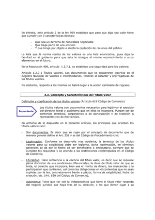 En síntesis, este artículo 2 de la ley 964 establece que para que algo sea valor tiene
 que cumplir con 3 características básicas:

        -    Que sea un derecho de naturaleza negociable
        -    Que haga parte de una emisión
        -    Y que tenga por objeto o efecto la captación de recursos del público

 La lista que la norma realiza de los valores es una lista enunciativa, pues deja la
 facultad en el gobierno para que este le otorgue el mismo reconocimiento a otros
 elementos en el futuro.

 En la Resolución 400, artículo 1.2.7.1, se establece una seguridad para los valores:

 Artículo 1.2.7.1 Títulos valores. Los documentos que se encuentren inscritos en el
 Registro Nacional de Valores e Intermediarios, tendrán el carácter y prerrogativas de
 los títulos valores.

 No obstante, respecto a los mismos no habrá lugar a la acción cambiaria de regreso.


                    3.3. Concepto y Características del Titulo Valor

 Definición y clasificación de los títulos valores (Artículo 619 Código de Comercio)

                Los títulos valores son documentos necesarios para legitimar el ejercicio
Importante      del derecho literal y autónomo que en ellos se incorpora. Pueden ser de
                contenido crediticio, corporativos o de participación y de tradición o
                representativos de mercancías.

 En armonía de lo dispuesto en el presente artículo, los principios que orientan los
 títulos valores son:

 -   Son documentos. Es decir que se rigen por el concepto de documento que de
     manera general define el Art. 251 y ss del Código de Procedimiento civil;

 -   Legitimación. Conforme se desarrolla mas adelante, la tenencia de los títulos
     valores para su exigibilidad debe ser legítima, dicha legitimación, en términos
     generales se da por el hecho de ser beneficiario o endosatario, siempre que se
     cumplan los requisitos y se atienda a las restricciones contempladas en el Código
     de Comercio;

 -   Literalidad. Hace referencia a la esencia del título valor, es decir que se requiere
     plena distinción de sus condiciones diferenciales, la clase de título valor de que se
     trata, el derecho que incorpora, bien sea el monto de dinero, las mercancías o la
     participación que contienen; así como las obligaciones en él contenidas que no sean
     suplidas por la ley, concretamente frente a plazos, forma de exigibilidad, fecha de
     creación, etc. (Art. 620 del Código de Comercio);

 -   Autonomía: Tiene que ver con la independencia que tiene el título valor respecto
     del negocio jurídico que haya tras de su creación, o los que dieron lugar a su
 