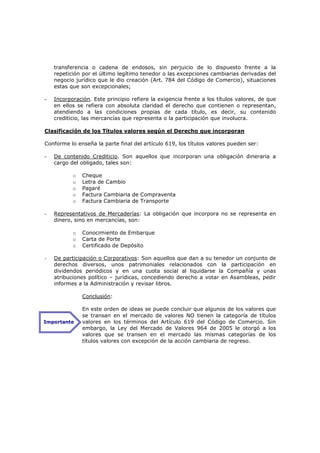 transferencia o cadena de endosos, sin perjuicio de lo dispuesto frente a la
    repetición por el último legítimo tenedor o las excepciones cambiarias derivadas del
    negocio jurídico que le dio creación (Art. 784 del Código de Comercio), situaciones
    estas que son excepcionales;

-   Incorporación. Este principio refiere la exigencia frente a los títulos valores, de que
    en ellos se refiera con absoluta claridad el derecho que contienen o representan,
    atendiendo a las condiciones propias de cada título, es decir, su contenido
    crediticio, las mercancías que representa o la participación que involucra.

Clasificación de los Títulos valores según el Derecho que incorporan

Conforme lo enseña la parte final del artículo 619, los títulos valores pueden ser:

-   De contenido Crediticio. Son aquellos que incorporan una obligación dineraria a
    cargo del obligado, tales son:

           o   Cheque
           o   Letra de Cambio
           o   Pagaré
           o   Factura Cambiaria de Compraventa
           o   Factura Cambiaria de Transporte

-   Representativos de Mercaderías: La obligación que incorpora no se representa en
    dinero, sino en mercancías, son:

           o   Conocimiento de Embarque
           o   Carta de Porte
           o   Certificado de Depósito

-   De participación o Corporativos: Son aquellos que dan a su tenedor un conjunto de
    derechos diversos, unos patrimoniales relacionados con la participación en
    dividendos periódicos y en una cuota social al liquidarse la Compañía y unas
    atribuciones político – jurídicas, concediendo derecho a votar en Asambleas, pedir
    informes a la Administración y revisar libros.

               Conclusión:

               En este orden de ideas se puede concluir que algunos de los valores que
               se transan en el mercado de valores NO tienen la categoría de títulos
Importante     valores en los términos del Artículo 619 del Código de Comercio. Sin
               embargo, la Ley del Mercado de Valores 964 de 2005 le otorgó a los
               valores que se transen en el mercado las mismas categorías de los
               títulos valores con excepción de la acción cambiaria de regreso.
 