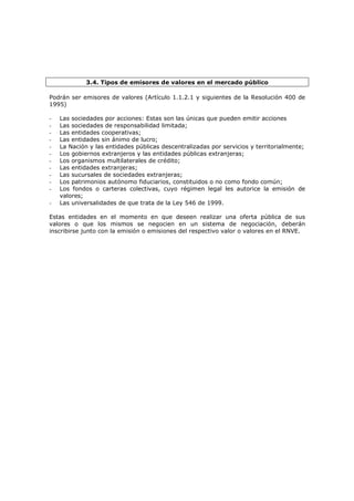 3.4. Tipos de emisores de valores en el mercado público

Podrán ser emisores de valores (Artículo 1.1.2.1 y siguientes de la Resolución 400 de
1995)

-   Las sociedades por acciones: Estas son las únicas que pueden emitir acciones
-   Las sociedades de responsabilidad limitada;
-   Las entidades cooperativas;
-   Las entidades sin ánimo de lucro;
-   La Nación y las entidades públicas descentralizadas por servicios y territorialmente;
-   Los gobiernos extranjeros y las entidades públicas extranjeras;
-   Los organismos multilaterales de crédito;
-   Las entidades extranjeras;
-   Las sucursales de sociedades extranjeras;
-   Los patrimonios autónomo fiduciarios, constituidos o no como fondo común;
-   Los fondos o carteras colectivas, cuyo régimen legal les autorice la emisión de
    valores;
-   Las universalidades de que trata de la Ley 546 de 1999.

Estas entidades en el momento en que deseen realizar una oferta pública de sus
valores o que los mismos se negocien en un sistema de negociación, deberán
inscribirse junto con la emisión o emisiones del respectivo valor o valores en el RNVE.
 