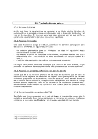 3.5. Principales tipos de valores

3.5.1. Acciones Ordinarias

Acción que tiene la característica de conceder a su titular ciertos derechos de
participación en la sociedad emisora entre los cuales está el de percibir dividendos, y el
voto en la Asamblea. En términos generales estas acciones son las que confieren
plenamente a sus tenedores derechos económicos y políticos.

3.5.2. Acciones Privilegiadas

Esta clase de acciones otorga a su titular, además de los derechos consagrados para
las acciones ordinarias, los siguientes privilegios:

-     Un derecho preferencial para su reembolso en caso de liquidación hasta
      concurrencia de su valor nominal.
-     Un derecho a que de las utilidades se les destine, en primer término, una cuota
      determinable o no. La acumulación no podrá extenderse a un período superior a 5
      años, y
-     Cualquier otra prerrogativa de carácter exclusivamente económico.

En ningún caso podrán otorgarse privilegios que consistan en voto múltiple, o que
priven de sus derechos de modo permanente a los propietarios de acciones comunes5.

3.5.3. Acciones con Dividendo preferencial y sin derecho de voto

Acción que da a su poseedor prioridad en el pago de dividendos y/o en caso de
disolución de la empresa, el reembolso del capital. Tiene prerrogativas de carácter
económico que pueden ser acumulativas, según los estatutos. No da derecho a voto en
las Asambleas de los accionistas, excepto cuando se específica este derecho a cuando
ocurren eventos especiales como la no declaración de dividendos preferenciales6.
Adicionalmente, estas acciones no confieren a sus titulares derechos políticos, salvo
eventos excepcionales.


3.5.4. Bonos Convertibles en Acciones-BOCEAS

Son títulos que tienen un periodo en el cual retribuyen al inversionista con un interés
pactado, y que al cabo de un tiempo estipulado, se convierten en acciones. En algunas
emisiones, la conversión es obligatoria y en otras es a voluntad del inversionista.




5
    http://www.superfinanciera.gov.co/
6
    http://www.superfinanciera.gov.co/
 