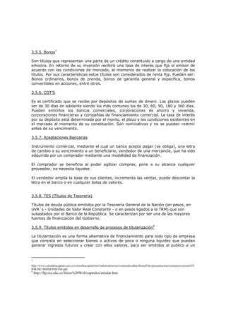 3.5.5. Bonos7

Son títulos que representan una parte de un crédito constituido a cargo de una entidad
emisora. En retorno de su inversión recibirá una tasa de interés que fija el emisor de
acuerdo con las condiciones de mercado, al momento de realizar la colocación de los
títulos. Por sus características estos títulos son considerados de renta fija. Pueden ser:
Bonos ordinarios, bonos de prenda, bonos de garantía general y específica, bonos
convertibles en acciones, entre otros.

3.5.6. CDT’S

Es el certificado que se recibe por depósitos de sumas de dinero. Los plazos pueden
ser de 30 días en adelante siendo los más comunes los de 30, 60, 90, 180 y 360 días.
Pueden emitirlos los bancos comerciales, corporaciones de ahorro y vivienda,
corporaciones financieras y compañías de financiamiento comercial. La tasa de interés
por su depósito está determinada por el monto, el plazo y las condiciones existentes en
el mercado al momento de su constitución. Son nominativos y no se pueden redimir
antes de su vencimiento.

3.5.7. Aceptaciones Bancarias

Instrumento comercial, mediante el cual un banco acepta pagar (se obliga), una letra
de cambio a su vencimiento a un beneficiario, vendedor de una mercancía, que ha sido
adquirida por un comprador mediante una modalidad de financiación.

El comprador se beneficia al poder agilizar compras, pone a su alcance cualquier
proveedor, no necesita liquidez.

El vendedor amplía la base de sus clientes, incrementa las ventas, puede descontar la
letra en el banco o en cualquier bolsa de valores.


3.5.8. TES (Títulos de Tesorería)

Títulos de deuda pública emitidos por la Tesorería General de la Nación (en pesos, en
UVR´s - Unidades de Valor Real Constante - o en pesos ligados a la TRM) que son
subastados por el Banco de la República. Se caracterizan por ser una de las mayores
fuentes de financiación del Gobierno.

3.5.9. Títulos emitidos en desarrollo de procesos de titularización8

La titularización es una forma alternativa de financiamiento para todo tipo de empresa
que consiste en seleccionar bienes o activos de poca o ninguna liquidez que puedan
generar ingresos futuros y crear con ellos valores, para ser emitidos al publico a un



7

http://www.colombiacapital.com.co/colombiacapital/mx2/administracion/contenido/editor/homeFiles/presentaciones/emisores/sesion2/FI
RMASCOMISIONISTAS.pdf
8
    http://ftp.eia.edu.co/Sitios%20Web/capitales/atitular.htm
 