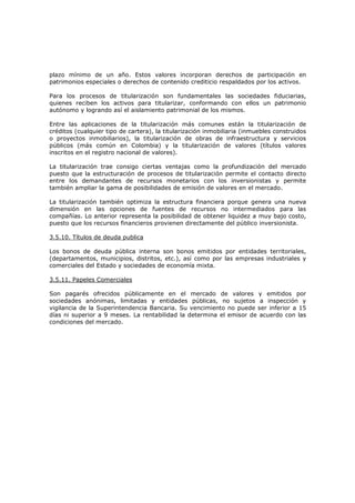 plazo mínimo de un año. Estos valores incorporan derechos de participación en
patrimonios especiales o derechos de contenido crediticio respaldados por los activos.

Para los procesos de titularización son fundamentales las sociedades fiduciarias,
quienes reciben los activos para titularizar, conformando con ellos un patrimonio
autónomo y logrando así el aislamiento patrimonial de los mismos.

Entre las aplicaciones de la titularización más comunes están la titularización de
créditos (cualquier tipo de cartera), la titularización inmobiliaria (inmuebles construidos
o proyectos inmobiliarios), la titularización de obras de infraestructura y servicios
públicos (más común en Colombia) y la titularización de valores (títulos valores
inscritos en el registro nacional de valores).

La titularización trae consigo ciertas ventajas como la profundización del mercado
puesto que la estructuración de procesos de titularización permite el contacto directo
entre los demandantes de recursos monetarios con los inversionistas y permite
también ampliar la gama de posibilidades de emisión de valores en el mercado.

La titularización también optimiza la estructura financiera porque genera una nueva
dimensión en las opciones de fuentes de recursos no intermediados para las
compañías. Lo anterior representa la posibilidad de obtener liquidez a muy bajo costo,
puesto que los recursos financieros provienen directamente del público inversionista.

3.5.10. Títulos de deuda publica

Los bonos de deuda pública interna son bonos emitidos por entidades territoriales,
(departamentos, municipios, distritos, etc.), así como por las empresas industriales y
comerciales del Estado y sociedades de economía mixta.

3.5.11. Papeles Comerciales

Son pagarés ofrecidos públicamente en el mercado de valores y emitidos por
sociedades anónimas, limitadas y entidades públicas, no sujetos a inspección y
vigilancia de la Superintendencia Bancaria. Su vencimiento no puede ser inferior a 15
días ni superior a 9 meses. La rentabilidad la determina el emisor de acuerdo con las
condiciones del mercado.
 