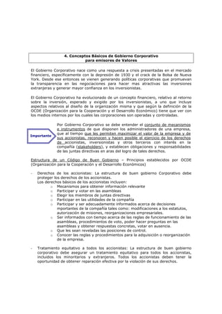 4. Conceptos Básicos de Gobierno Corporativo
                            para emisores de Valores

El Gobierno Corporativo nace como una respuesta a crisis presentadas en el mercado
financiero, específicamente con la depresión de 1930 y el crack de la Bolsa de Nueva
York. Desde ese entonces se vienen generando políticas corporativas que promuevan
la transparencia en las negociaciones para hacer mas atractivas las inversiones
extranjeras y generar mayor confianza en los inversionistas.

El Gobierno Corporativo ha evolucionado de un concepto financiero, relativo al retorno
sobre la inversión, esperado y exigido por los inversionistas, a uno que incluye
aspectos relativos al diseño de la organización misma y que según la definición de la
OCDE (Organización para la Cooperación y el Desarrollo Económico) tiene que ver con
los medios internos por los cuales las corporaciones son operadas y controladas.

              Por Gobierno Corporativo se debe entender el conjunto de mecanismos
              e instrumentos de que disponen los administradores de una empresa,
              que al tiempo que les permiten maximizar el valor de la empresa y de
Importante
              sus accionistas, reconocen y hacen posible el ejercicio de los derechos
              de accionistas, inversionistas y otros terceros con interés en la
              compañía (stakeholders), y establecen obligaciones y responsabilidades
              de las juntas directivas en aras del logro de tales derechos.

Estructura de un Código de Buen Gobierno – Principios establecidos por OCDE
(Organización para la Cooperación y el Desarrollo Económicos)

-   Derechos de los accionistas: La estructura de buen gobierno Corporativo debe
    proteger los derechos de los accionistas.
    Los derechos básicos de los accionistas incluyen:
           o Mecanismos para obtener información relevante
           o Participar y votar en las asambleas
           o Elegir los miembros de juntas directivas
           o Participar en las utilidades de la compañía
           o Participar y ser adecuadamente informados acerca de decisiones
               mportantes de la compañía tales como: modificaciones a los estatutos,
               autorización de misiones, reorganizaciones empresariales.
           o Ser informados con tiempo acerca de las reglas de funcionamiento de las
               asambleas, procedimientos de voto, poder hacer preguntas en las
               asambleas y obtener respuestas concretas, votar en ausencia.
           o Que les sean reveladas las posiciones de control.
           o Conocer las reglas y procedimientos para la adquisición o reorganización
               de la empresa.

-   Tratamiento equitativo a todos los accionistas: La estructura de buen gobierno
    corporativo debe asegurar un tratamiento equitativo para todos los accionistas,
    incluidos los minoritarios y extranjeros. Todos los accionistas deben tener la
    oportunidad de obtener reparación efectiva por la violación de sus derechos.
 