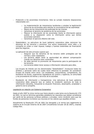 -   Protección a los accionistas minoritarios: Esto se cumple mediante disposiciones
    relacionadas con:

          o   La implementación de mecanismos tendientes a ampliar la legitimación
              activa de los accionistas para solicitar la convocatoria de las asambleas
          o   Mejora de los mecanismos de publicidad de las mismas
          o   Garantizar el derecho de asistencia de los accionistas
          o   Mejorar la información de los accionistas (tanto la información pasiva
              puesta a su disposición como la información activa que dichos
              accionistas soliciten)
          o   Garantizar el ejercicio efectivo del voto.

-   Stakeholders: La estructura de buen gobierno corporativo debe reconocer los
    derechos de los terceros y promover una activa cooperación entre ellos y la
    compañía en orden a crear riqueza, trabajo y fuentes sostenibles de financiación
    para los negocios.

    La aplicación de este principio supone que:
           o Asegurar que los derechos de los terceros estén protegidos por las
               normas y sean respetados.
           o Los terceros deben tener la oportunidad de obtener compensación
               cuando sus derechos sean vulnerados.
           o Se debe permitir la promoción de mecanismos para la participación de
               los terceros.
           o Los terceros deben tener acceso a información relevante para ellos.

    Los Grupos de Interés son los denominados “Stakeholders”. Involucran todos los
    ámbitos y personas sobre las cuales tiene influencia la sociedad. Se consideran
    Grupos de Interés entre otros: Los empleados, consumidores, competidores, los
    tenedores de títulos, organismos reguladores de control y vigilancia, la comunidad
    y los proveedores de bienes y servicios de la sociedad.

-   Revelación de información y transparencia: Una estructura de buen gobierno
    corporativo debe asegurar que se realice la revelación oportuna de toda la
    información relevante, incluyendo la situación financiera, desempeño, propiedad y
    gobierno de la compañía.

Legislación en relación con Gobierno Corporativo

Hasta el año 2007 la única norma que hacia alusión a este tema era la Resolución 275
de 2001, la cual en términos generales establecía los requisitos que debían acreditarse
por parte de las personas jurídicas públicas y privadas, como condición para que los
fondos de pensiones invirtieran sus recursos en los valores que aquéllas emitían.

Actualmente la Resolución 275 de 2001 fue derogada y la norma que reglamenta la
materia es la Circular Externa 56 de 2007 (inicialmente Circular 28 de 2007), creando
Código País.
 