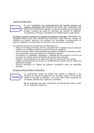 ¿Qué es el Código País?

               Es una compilación de recomendaciones de mejores prácticas de
               Gobierno Corporativo para emisores del sector real y financiero, que
Importante     busca crear una serie de medidas a través del consenso de un equipo de
               trabajo, integrado por todos los partícipes del mercado de capitales:
               inversionistas, emisores, proveedores de infraestructura y supervisores.

 El Código propuesto consta de 41 medidas de Gobierno Corporativo relacionadas con
 diferentes temas, entre ellos Asamblea de Accionistas, Junta Directiva, manejo de
 conflictos de interés, resolución de conflictos con accionistas e inversionistas en
 general, publicación de información al mercado y a los accionistas, entre otras.

 Los objetivos específicos que persigue el Código País son:
 - Pasar de los códigos formales, escritos y copiados de los estatutos de una empresa
    modelo, a un verdadero esquema de prácticas de buen gobierno.
 - Crear convicción acerca de las bondades que genera el Gobierno Corporativo, tanto
    en inversionistas como en emisores y el mercado en general.
 - Incrementar la credibilidad, estabilidad y viabilidad de los emisores, con el fin de
    aumentar la inversión de los excedentes de quienes tienen liquidez.
 - Proponer recomendaciones que vayan más allá de lo previsto por las normas.
 - Detallar operativamente las normas ya establecidas de manera que se eleven los
    estándares actuales.
 - Eliminar asimetrías en materia de Gobierno Corporativo entre los diferentes
    sectores.

 Encuesta anual de Gobierno Corporativo

               La normatividad vigente de Código País impone la obligación a los
               emisores de valores de diligenciar una encuesta anual a la que tendrá
Importante
               acceso el mercado en general y en la que cada emisor expondrá los
               principales aspectos de su gobierno corporativo.

              Allí las preguntas que sean contestadas afirmativamente deben contar
              con la explicación respectiva.
 