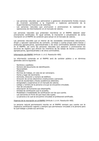 -   Las personas naturales que administren o gestionen directamente fondos mutuos
    de inversión sometidos a la inspección y vigilancia permanente de la
    Superintendencia Financiera de Colombia.
-   Las personas naturales que promuevan o promocionen la realización de
    operaciones de intermediación en el mercado de valores.

Las personas naturales que pretendan inscribirse en el RNPMV deberán estar
previamente certificadas. En igual sentido, la inscripción o actualización de dicha
inscripción en el RNPMV es condición para actuar en el mercado de valores.

Las personas naturales que al interior de las sociedades comisionistas estructuren,
dirijan y ejecuten operaciones de comisión, corretaje o cuenta propia sobre bienes y
productos agropecuarios, agroindustriales o de otros commodities deberán inscribirse
en el RNPMV, así como las personas naturales que asesoren o promocionen los
servicios de registro que ofrecen los miembros de las bolsas de bienes y productos
agropecuarios, agroindustriales o de otros commodities.

Información del RNPMV (Artículo 1.1.4.3. Resolución 400)

La información contenida en el RNPMV será de carácter público y en términos
generales será la siguiente:

-   Nombres y apellidos.
-   Número del documento de identificación.
-   Nacionalidad.
-   Profesión.
-   Permiso de trabajo, en caso de ser extranjero.
-   Fecha y lugar de nacimiento.
-   Domicilio, dirección y número de teléfono.
-   Dirección de correo electrónico (institucional y personal).
-   Nivel de escolaridad y títulos académicos obtenidos.
-   Antigüedad y experiencia en el mercado de valores.
-   Código y nombre de la persona a la que se encuentra vinculado.
-   Tipo de vinculación
-   Descripción de funciones que desempeña.
-   Entidad de certificación que lo acredita.
-   Modalidad o modalidades de certificación con las que cuenta.
-   Las sanciones en firme de que haya sido sujeto.
-   La persona a la cual se encuentre vinculado el profesional certificado.

Vigencia de la inscripción en el RNPMV (Artículo 1.1.4.4. Resolución 400)

La persona natural permanecerá inscrita en el RNPMV siempre que cuente con la
respectiva certificación vigente y siempre que permanezca vinculado a la persona para
la cual trabaje o preste sus servicios.
 