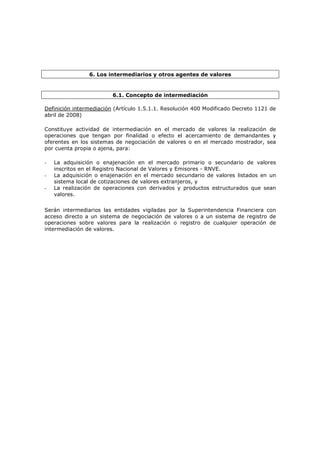 6. Los intermediarios y otros agentes de valores


                         6.1. Concepto de intermediación

Definición intermediación (Artículo 1.5.1.1. Resolución 400 Modificado Decreto 1121 de
abril de 2008)

Constituye actividad de intermediación en el mercado de valores la realización de
operaciones que tengan por finalidad o efecto el acercamiento de demandantes y
oferentes en los sistemas de negociación de valores o en el mercado mostrador, sea
por cuenta propia o ajena, para:

-   La adquisición o enajenación en el mercado primario o secundario de valores
    inscritos en el Registro Nacional de Valores y Emisores - RNVE.
-   La adquisición o enajenación en el mercado secundario de valores listados en un
    sistema local de cotizaciones de valores extranjeros, y
-   La realización de operaciones con derivados y productos estructurados que sean
    valores.


Serán intermediarios las entidades vigiladas por la Superintendencia Financiera con
acceso directo a un sistema de negociación de valores o a un sistema de registro de
operaciones sobre valores para la realización o registro de cualquier operación de
intermediación de valores.
 