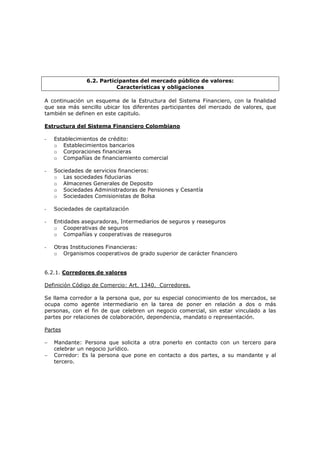 6.2. Participantes del mercado público de valores:
                           Características y obligaciones

A continuación un esquema de la Estructura del Sistema Financiero, con la finalidad
que sea más sencillo ubicar los diferentes participantes del mercado de valores, que
también se definen en este capitulo.

Estructura del Sistema Financiero Colombiano

-   Establecimientos de crédito:
    o Establecimientos bancarios
    o Corporaciones financieras
    o Compañías de financiamiento comercial

-   Sociedades de servicios financieros:
    o Las sociedades fiduciarias
    o Almacenes Generales de Deposito
    o Sociedades Administradoras de Pensiones y Cesantía
    o Sociedades Comisionistas de Bolsa

-   Sociedades de capitalización

-   Entidades aseguradoras, Intermediarios de seguros y reaseguros
    o Cooperativas de seguros
    o Compañías y cooperativas de reaseguros

-   Otras Instituciones Financieras:
    o Organismos cooperativos de grado superior de carácter financiero


6.2.1. Corredores de valores

Definición Código de Comercio: Art. 1340. Corredores.

Se llama corredor a la persona que, por su especial conocimiento de los mercados, se
ocupa como agente intermediario en la tarea de poner en relación a dos o más
personas, con el fin de que celebren un negocio comercial, sin estar vinculado a las
partes por relaciones de colaboración, dependencia, mandato o representación.

Partes

−   Mandante: Persona que solicita a otra ponerlo en contacto con un tercero para
    celebrar un negocio jurídico.
−   Corredor: Es la persona que pone en contacto a dos partes, a su mandante y al
    tercero.
 