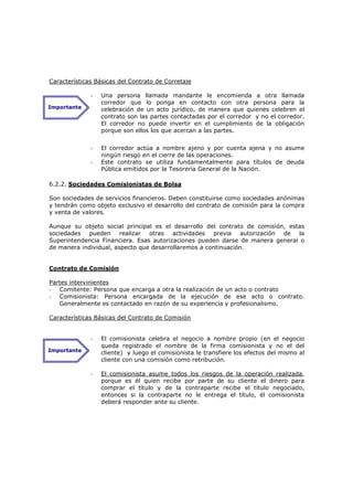 Características Básicas del Contrato de Corretaje

              -   Una persona llamada mandante le encomienda a otra llamada
                  corredor que lo ponga en contacto con otra persona para la
Importante        celebración de un acto jurídico, de manera que quienes celebren el
                  contrato son las partes contactadas por el corredor y no el corredor.
                  El corredor no puede invertir en el cumplimiento de la obligación
                  porque son ellos los que acercan a las partes.


              -   El corredor actúa a nombre ajeno y por cuenta ajena y no asume
                  ningún riesgo en el cierre de las operaciones.
              -   Este contrato se utiliza fundamentalmente para títulos de deuda
                  Pública emitidos por la Tesorería General de la Nación.

6.2.2. Sociedades Comisionistas de Bolsa

Son sociedades de servicios financieros. Deben constituirse como sociedades anónimas
y tendrán como objeto exclusivo el desarrollo del contrato de comisión para la compra
y venta de valores.

Aunque su objeto social principal es el desarrollo del contrato de comisión, estas
sociedades pueden realizar otras actividades previa autorización de la
Superintendencia Financiera. Esas autorizaciones pueden darse de manera general o
de manera individual, aspecto que desarrollaremos a continuación.


Contrato de Comisión

Partes intervinientes
- Comitente: Persona que encarga a otra la realización de un acto o contrato
- Comisionista: Persona encargada de la ejecución de ese acto o contrato.
   Generalmente es contactado en razón de su experiencia y profesionalismo.

Características Básicas del Contrato de Comisión


              -   El comisionista celebra el negocio a nombre propio (en el negocio
                  queda registrado el nombre de la firma comisionista y no el del
Importante        cliente) y luego el comisionista le transfiere los efectos del mismo al
                  cliente con una comisión como retribución.

              -   El comisionista asume todos los riesgos de la operación realizada,
                  porque es él quien recibe por parte de su cliente el dinero para
                  comprar el título y de la contraparte recibe el título negociado,
                  entonces si la contraparte no le entrega el título, él comisionista
                  deberá responder ante su cliente.
 