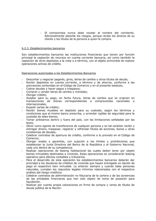 -   El comisionista nunca debe revelar el nombre del comitente.
                  Adicionalmente absorbe los riesgos, porque recibe los dineros de su
                  cliente y los títulos de la persona a quien le compra.


6.2.3. Establecimientos bancarios

Son establecimientos bancarios las instituciones financieras que tienen por función
principal la captación de recursos en cuenta corriente bancaria, así como también la
captación de otros depósitos a la vista o a término, con el objeto primordial de realizar
operaciones activas de crédito.


Operaciones autorizadas a los Establecimientos Bancarios

-   Descontar y negociar pagarés, giros, letras de cambio y otros títulos de deuda;
-   Recibir depósitos en cuenta corriente, a término y de ahorros, conforme a las
    previsiones contenidas en el Código de Comercio y en el presente estatuto;
-   Cobrar deudas y hacer pagos y traspasos;
-   Comprar y vender letras de cambio y monedas;
-   Otorgar crédito;
-   Aceptar para su pago, en fecha futura, letras de cambio que se originen en
    transacciones de bienes correspondientes a compraventas nacionales o
    internacionales;
-   Expedir cartas de crédito;
-   Recibir bienes muebles en depósito para su custodia, según los términos y
    condiciones que el mismo banco prescriba, y arrendar cajillas de seguridad para la
    custodia de tales bienes;
-   Tomar préstamos dentro y fuera del país, con las limitaciones señaladas por las
    leyes;
-   Obrar como agente de transferencia de cualquier persona y en tal carácter recibir y
    entregar dinero, traspasar, registrar y refrendar títulos de acciones, bonos u otras
    constancias de deudas;
-   Celebrar contratos de apertura de crédito, conforme a lo previsto en el Código de
    Comercio;
-   Otorgar avales y garantías, con sujeción a los límites y prohibiciones que
    establezcan la Junta Directiva del Banco de la República y el Gobierno Nacional,
    cada uno dentro de su competencia.
-   Realizar operaciones de leasing habitacional las cuales deben tener por objeto
    bienes inmuebles destinados a vivienda. Estas operaciones se considerarán leasing
    operativo para efectos contables y tributarios.
-   Para el desarrollo de esta operación los establecimientos bancarios deberán dar
    prioridad a los deudores de créditos de vivienda que hayan entregado en dación de
    pago el respectivo bien inmueble. Lo anterior siempre y cuando tales personas
    naturales, cumplan los requisitos legales mínimos relacionados con el respectivo
    análisis del riesgo crediticio.
-   Celebrar contratos de administración no fiduciaria de la cartera y de las acreencias
    de las entidades financieras que han sido objeto de toma de posesión para
    liquidación.
-   Realizar por cuenta propia cotizaciones en firme de compra y venta de títulos de
    deuda pública de la Nación.
 