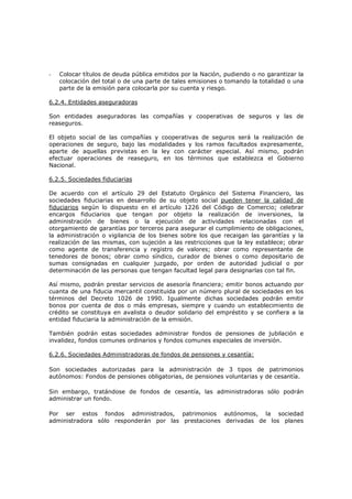 -   Colocar títulos de deuda pública emitidos por la Nación, pudiendo o no garantizar la
    colocación del total o de una parte de tales emisiones o tomando la totalidad o una
    parte de la emisión para colocarla por su cuenta y riesgo.

6.2.4. Entidades aseguradoras

Son entidades aseguradoras las compañías y cooperativas de seguros y las de
reaseguros.

El objeto social de las compañías y cooperativas de seguros será la realización de
operaciones de seguro, bajo las modalidades y los ramos facultados expresamente,
aparte de aquellas previstas en la ley con carácter especial. Así mismo, podrán
efectuar operaciones de reaseguro, en los términos que establezca el Gobierno
Nacional.

6.2.5. Sociedades fiduciarias

De acuerdo con el artículo 29 del Estatuto Orgánico del Sistema Financiero, las
sociedades fiduciarias en desarrollo de su objeto social pueden tener la calidad de
fiduciarios según lo dispuesto en el artículo 1226 del Código de Comercio; celebrar
encargos fiduciarios que tengan por objeto la realización de inversiones, la
administración de bienes o la ejecución de actividades relacionadas con el
otorgamiento de garantías por terceros para asegurar el cumplimiento de obligaciones,
la administración o vigilancia de los bienes sobre los que recaigan las garantías y la
realización de las mismas, con sujeción a las restricciones que la ley establece; obrar
como agente de transferencia y registro de valores; obrar como representante de
tenedores de bonos; obrar como síndico, curador de bienes o como depositario de
sumas consignadas en cualquier juzgado, por orden de autoridad judicial o por
determinación de las personas que tengan facultad legal para designarlas con tal fin.

Así mismo, podrán prestar servicios de asesoría financiera; emitir bonos actuando por
cuanta de una fiducia mercantil constituida por un número plural de sociedades en los
términos del Decreto 1026 de 1990. Igualmente dichas sociedades podrán emitir
bonos por cuenta de dos o más empresas, siempre y cuando un establecimiento de
crédito se constituya en avalista o deudor solidario del empréstito y se confiera a la
entidad fiduciaria la administración de la emisión.

También podrán estas sociedades administrar fondos de pensiones de jubilación e
invalidez, fondos comunes ordinarios y fondos comunes especiales de inversión.

6.2.6. Sociedades Administradoras de fondos de pensiones y cesantía:

Son sociedades autorizadas para la administración de 3 tipos de patrimonios
autónomos: Fondos de pensiones obligatorias, de pensiones voluntarias y de cesantía.

Sin embargo, tratándose de fondos de cesantía, las administradoras sólo podrán
administrar un fondo.

Por ser estos fondos administrados, patrimonios autónomos, la sociedad
administradora sólo responderán por las prestaciones derivadas de los planes
 