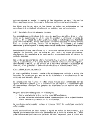 correspondientes sin quedar vinculados por las obligaciones de esta y sin que los
bienes que los componen formen parte de la masa de bienes de la Administradora.

Los bienes que forman parte de los fondos, no podrán ser embargados por los
acreedores de la entidad patrocinadora, de los partícipes o de los beneficiarios.

6.2.7. Sociedades Administradoras de Inversión

Son sociedades administradoras de inversión las que tienen por objeto único el recibir
dinero de los suscriptores con el fin único de constituir y administrar un fondo de
inversión. En su calidad de gestora profesional, toda sociedad legalmente habilitada
para administrar fondos, deberá administrar e invertir los recursos del mismo como lo
haría un experto prudente, obrando con la diligencia, la habilidad y el cuidado
razonables, que corresponde al manejo adecuado de los recursos captados del público.


Administran fondos de inversión que es el conjunto de recursos administrados por una
Sociedad de Inversión, que los aplica en una cartera de títulos diversificada,
distribuyendo los resultados a los participantes, proporcionalmente al número de
unidades poseídas.

Los aportes de los suscriptores estarán representados, en unidades adquiridas de igual
valor y características, de lo cual se dejará constancia en los documentos, registros,
comprobantes o títulos, que se prevean en el respectivo contrato de suscripción de
derechos, en los que conste la participación del suscriptor en el respectivo fondo.

6.2.8. Fondos Mutuos de Inversión

Es una modalidad de inversión creada en las empresas para estimular el ahorro y la
inversión. Se constituyen con aportes de los trabajadores y contribuciones de las
empresas para las cuales laboran.


En consecuencia, los recursos de estos fondos mutuos están constituidos por los
aportes de los trabajadores y por la contribución de las empresas. Adicionalmente por
los rendimientos financieros que generen las inversiones que se realicen con tales
recursos.


El aporte de los empleados puede ser de dos tipos:
   -   Aporte legal voluntario: Que máximo es del 10% del salario.
   -   Aportes Adicionales Voluntarios: Puede superar el aporte del 10% pero sobre el
       mismo no hace ninguna contribución el empleador.


La contribución del empleador es igual al cincuenta (50%) del aporte legal voluntario
del empleado.


Existe adicionalmente en estos fondos la figura del Fondo de Perseverancia, que
implica que el trabajador tienen que permanecer en el fondo un mínimo de 3 años
para consolidar el aporte del 50% que le ha hecho su empleador, pues el primer año
 