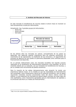 2. Análisis del Mercado de Valores




En este mercado la transferencia de recursos desde el ahorro hacia la inversión se
hace directamente a través de instrumentos.

Actualmente hay 3 grandes grupos de instrumentos:
   − Renta Fija
   − Renta Variable
   − Derivados



                                                Mercado de Valores
    Importante




                            Renta Fija            Renta Variable       Derivados




En los últimos años los mercados de valores, principalmente de los países en
desarrollo, han adquirido especial importancia para los sistemas económicos. El
crecimiento de las operaciones, la ampliación de sus funciones y el seguimiento de
procesos de apertura los han puesto en posiciones destacadas como vehículos para el
financiamiento del desarrollo.

En un periodo relativamente corto, los mercados bursátiles han logrado avances
relevantes en la canalización de financiamiento productivo a las empresas. De ahí el
creciente interés por su evolución, por sus funciones de transferencia de recursos, y
por su utilidad como herramienta de política económica.

Para la mayoría de los países latinoamericanos esta situación ha tenido una
importancia todavía mayor, en la medida en que las necesidades de financiamiento
han aumentado, como consecuencia natural de la evolución económica. Hoy se siguen
requiriendo crecientes recursos provenientes tanto del ahorro interno como del
exterior, a cuya obtención los mercados de valores deben contribuir de modo cada vez
más significativo, como mecanismos apropiados para la intermediación de capitales y
la conversión del ahorro en medios de financiamiento2.




2
    http://www.iimv.org/actividades2/Antigua1999/Discurso%20Hugo.doc
 