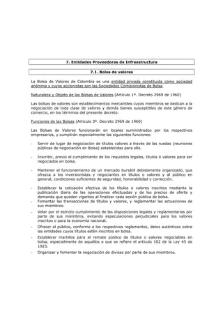 7. Entidades Proveedoras de Infraestructura

                                 7.1. Bolsa de valores

La Bolsa de Valores de Colombia es una entidad privada constituida como sociedad
anónima y cuyos accionistas son las Sociedades Comisionistas de Bolsa.

Naturaleza y Objeto de las Bolsas de Valores (Articulo 1º. Decreto 2969 de 1960)

Las bolsas de valores son establecimientos mercantiles cuyos miembros se dedican a la
negociación de toda clase de valores y demás bienes susceptibles de este género de
comercio, en los términos del presente decreto.

Funciones de las Bolsas (Articulo 3º. Decreto 2969 de 1960)

Las Bolsas de Valores funcionarán en locales suministrados por los respectivos
empresarios, y cumplirán especialmente las siguientes funciones:

-   Servir de lugar de negociación de títulos valores a través de las ruedas (reuniones
    públicas de negociación en Bolsa) establecidas para ello.

-   Inscribir, previo el cumplimiento de los requisitos legales, títulos ó valores para ser
    negociados en bolsa.

-   Mantener el funcionamiento de un mercado bursátil debidamente organizado, que
    ofrezca a los inversionistas y negociantes en títulos o valores y al público en
    general, condiciones suficientes de seguridad, honorabilidad y corrección.

-   Establecer la cotización efectiva de los títulos o valores inscritos mediante la
    publicación diaria de las operaciones efectuadas y de los precios de oferta y
    demanda que queden vigentes al finalizar cada sesión pública de bolsa.
-   Fomentar las transacciones de títulos y valores, y reglamentar las actuaciones de
    sus miembros.
-   Velar por el estricto cumplimiento de las disposiciones legales y reglamentarias por
    parte de sus miembros, evitando especulaciones perjudiciales para los valores
    inscritos o para la economía nacional.
-   Ofrecer al público, conforme a los respectivos reglamentos, datos auténticos sobre
    las entidades cuyos títulos estén inscritos en bolsa.
-   Establecer martillos para el remate público de títulos o valores negociables en
    bolsa, especialmente de aquellos a que se refiere el artículo 102 de la Ley 45 de
    1923.
-   Organizar y fomentar la negociación de divisas por parte de sus miembros.
 
