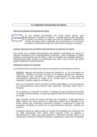 7.2. Depósitos Centralizados de Valores


Definición Depósitos Centralizado de Valores

              Es una entidad especializada que recibe títulos valores, para
Importante    administrarlos mediante un sistema computarizado de alta seguridad.
              Su objetivo es eliminar el riesgo que para los tenedores representa el
              manejo de títulos físicos, agilizando las transacciones en el mercado
              secundario y facilitando el cobro de rendimientos de capital e intereses.


Aspectos básicos de las sociedades administradoras de depósitos de valores

Para actuar como sociedad administradora de depósitos centralizados de valores se
requiere autorización de la Superintendencia Financiera y estas sociedades se deben
constituir exclusivamente para tal objeto y bajo la modalidad de sociedades anónimas.
Adicionalmente deben atender los lineamientos que sobre monto mínimo del capital
pagado establezca la superintendencia.

Depósitos existentes en Colombia

En Colombia están autorizados para operar dos depósitos centralizados de valores:

−   DECEVAL: Depósito Centralizado de Valores de Colombia S. A.: Es una entidad que
    recibe en Depósito los títulos inscritos en el Registro Nacional de Valores e
    Intermediarios, para mediante un sistema computarizado de alta seguridad
    administrarlos eliminando el riesgo de su manejo físico en transferencias de
    propiedad, registros, pagos de intereses, etc.

    Este es un mecanismo común en todos los países desarrollados y en la mayoría de
    los Latinoamericanos (como México, Chile, Argentina, Venezuela, Brasil, Perú y
    Panamá).

    En el depósito se inmoviizan los títulos en bodegas de alta seguridad permitiendo
    su manejo desmaterializado, a través de registros electrónicos mediante anotación
    en cuenta.

−   DCV: Depósito Central de Valores del Banco de la República: Puede administrar
    títulos valores que emita, garantice o administre el Banco de la República y los
    títulos valores que constituyan inversiones forzosas o sustitutivas a cargo de
    sociedades sometidas al control de la Superintendencia Bancaria, distintos de
    acciones.

    El depósito central de valores creado en el Banco de la República por el Decreto 436
    de 1990, denominado DCV, tendrá como funciones recibir en depósito y
    administración los títulos que emita, garantice o administre el propio Banco y los
    valores que constituyan inversiones forzosas o sustitutivas a cargo de las sociedades
 