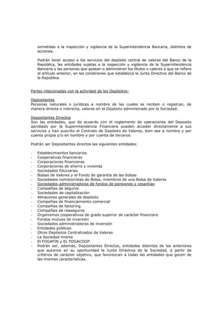 sometidas a la inspección y vigilancia de la Superintendencia Bancaria, distintos de
    acciones.

    Podrán tener acceso a los servicios del depósito central de valores del Banco de la
    República, las entidades sujetas a la inspección y vigilancia de la Superintendencia
    Bancaria y las personas que posean o administren los títulos o valores a que se refiere
    el artículo anterior, en las condiciones que establezca la Junta Directiva del Banco de
    la República.


Partes relacionadas con la actividad de los Depósitos:

Depositantes
Personas naturales o jurídicas a nombre de las cuales se reciben o registran, de
manera directa o indirecta, valores en el Depósito administrado por la Sociedad.

Depositantes Directos
Son las entidades, que de acuerdo con el reglamento de operaciones del Deposito
aprobado por la Superintendencia Financiera pueden acceder directamente a sus
servicios y han suscrito el Contrato de Depósito de Valores, bien sea a nombre y por
cuenta propia y/o en nombre y por cuenta de terceros.

Podrán ser Depositantes directos las siguientes entidades:

-   Establecimientos bancarios
-   Cooperativas financieras
-   Corporaciones financieras
-   Corporaciones de ahorro y vivienda
-   Sociedades fiduciarias
-   Bolsas de Valores y el Fondo de garantía de las bolsas
-   Sociedades comisionistas de Bolsa, miembros de una Bolsa de Valores
-   Sociedades administradoras de fondos de pensiones y cesantías
-   Compañías de seguros
-   Sociedades de capitalización
-   Almacenes generales de depósito
-   Compañías de financiamiento comercial
-   Compañías de factoring
-   Compañías de reaseguros
-   Organismos cooperativos de grado superior de carácter financiero
-   Fondos mutuos de inversión
-   Sociedades administradoras de inversión
-   Entidades públicas
-   Otros Depósitos Centralizados de Valores
-   La Sociedad misma
-   El FOGAFIN y EL FOGACOOP
-   Podrán ser, además, Depositantes Directos, entidades distintas de las anteriores
    que autorice en su oportunidad la Junta Directiva de la Sociedad, a partir de
    criterios de carácter objetivo, que favorezcan a todas las entidades que gocen de
    las mismas características.
 