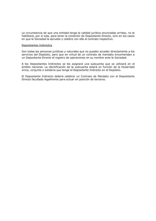 La circunstancia de que una entidad tenga la calidad jurídica anunciadas arribas, no la
habilitará, por sí sola, para tener la condición de Depositante Directo, sino en los casos
en que la Sociedad la apruebe y celebre con ella el contrato respectivo.

Depositantes Indirectos

Son todas las personas jurídicas y naturales que no pueden acceder directamente a los
servicios del Depósito, pero que en virtud de un contrato de mandato encomiendan a
un Depositante Directo el registro de operaciones en su nombre ante la Sociedad.

A los Depositantes Indirectos se les asignará una subcuenta que se utilizará en el
ámbito nacional. La identificación de la subcuenta estará en función de la titularidad
única, conjunta o solidaria que tenga el Depositante Indirecto en el Depósito.

El Depositante Indirecto deberá celebrar un Contrato de Mandato con el Depositante
Directo facultado legalmente para actuar en posición de terceros.
 