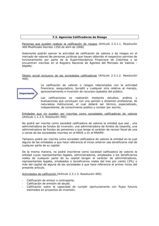 7.3. Agencias Calificadoras de Riesgo

 Personas que pueden realizar la calificación de riesgos (Artículo 2.3.1.1. Resolución
 400 Modificado Decreto 1350 de abril de 2008)

 Solamente podrán ejercer la actividad de calificación de valores o de riesgos en el
 mercado de valores las personas jurídicas que hayan obtenido el respectivo permiso de
 funcionamiento por parte de la Superintendencia Financiera de Colombia y se
 encuentren inscritas en el Registro Nacional de Agentes del Mercado de Valores -
 RNAMV.


 Objeto social exclusivo de las sociedades calificadoras (Artículo 2.3.1.2. Resolución
 400)

               La calificación de valores o riesgos relacionados con la actividad
               financiera, aseguradora, bursátil y cualquier otra relativa al manejo,
               aprovechamiento e inversión de recursos captados del público.
Importante
               Las calificaciones se realizarán mediante estudios, análisis y
               evaluaciones que concluyan con una opinión o dictamen profesional, de
               naturaleza institucional, el cual deberá ser técnico, especializado,
               independiente, de conocimiento público y constar por escrito.

 Entidades que no pueden ser inscritas como sociedades calificadoras de valores
 (Artículo 1.1.3.5. Resolución 400)

 No podrá ser inscrita como sociedad calificadora de valores la entidad que sea , una
 administradora de fondos de inversión, una administradora de fondos de cesantía, una
 administradora de fondos de pensiones o que tenga el carácter de revisor fiscal de una
 o varias de las sociedades inscritas en el RNVE y en el RNAMV.

 Tampoco podrá ser inscrita como sociedad calificadora de valores la entidad en la cual
 alguna de las entidades a que hace referencia el inciso anterior sea beneficiaria real de
 cualquier parte de su capital.

 De la misma manera, no podrá inscribirse como sociedad calificadora de valores la
 entidad cuyos representantes legales, administradores, empleados o los beneficiarios
 reales de cualquier parte de su capital tengan el carácter de administradores,
 representantes legales, empleados o beneficiarios reales del tres por ciento (3%) o
 más del capital de alguna de las sociedades a que hace referencia el primer inciso del
 presente artículo.

 Actividades de calificación (Artículo 2.3.1.3. Resolución 400)

 -   Calificación de emisor o contraparte.
 -   Calificación de emisión de deuda.
 -   Calificación sobre la capacidad de cumplir oportunamente con flujos futuros
     estimados en proyectos de inversión.
 