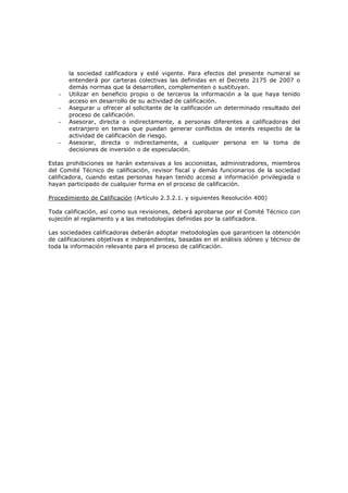 la sociedad calificadora y esté vigente. Para efectos del presente numeral se
       entenderá por carteras colectivas las definidas en el Decreto 2175 de 2007 o
       demás normas que la desarrollen, complementen o sustituyan.
   -   Utilizar en beneficio propio o de terceros la información a la que haya tenido
       acceso en desarrollo de su actividad de calificación.
   -   Asegurar u ofrecer al solicitante de la calificación un determinado resultado del
       proceso de calificación.
   -   Asesorar, directa o indirectamente, a personas diferentes a calificadoras del
       extranjero en temas que puedan generar conflictos de interés respecto de la
       actividad de calificación de riesgo.
   -   Asesorar, directa o indirectamente, a cualquier persona en la toma de
       decisiones de inversión o de especulación.

Estas prohibiciones se harán extensivas a los accionistas, administradores, miembros
del Comité Técnico de calificación, revisor fiscal y demás funcionarios de la sociedad
calificadora, cuando estas personas hayan tenido acceso a información privilegiada o
hayan participado de cualquier forma en el proceso de calificación.

Procedimiento de Calificación (Artículo 2.3.2.1. y siguientes Resolución 400)

Toda calificación, así como sus revisiones, deberá aprobarse por el Comité Técnico con
sujeción al reglamento y a las metodologías definidas por la calificadora.

Las sociedades calificadoras deberán adoptar metodologías que garanticen la obtención
de calificaciones objetivas e independientes, basadas en el análisis idóneo y técnico de
toda la información relevante para el proceso de calificación.
 