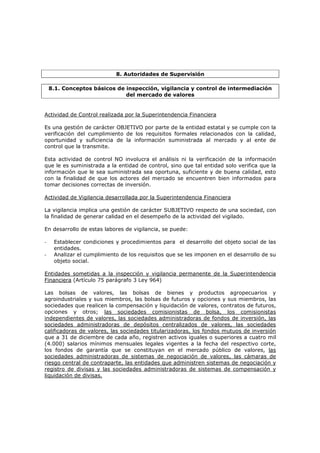 8. Autoridades de Supervisión

    8.1. Conceptos básicos de inspección, vigilancia y control de intermediación
                              del mercado de valores


Actividad de Control realizada por la Superintendencia Financiera

Es una gestión de carácter OBJETIVO por parte de la entidad estatal y se cumple con la
verificación del cumplimiento de los requisitos formales relacionados con la calidad,
oportunidad y suficiencia de la información suministrada al mercado y al ente de
control que la transmite.

Esta actividad de control NO involucra el análisis ni la verificación de la información
que le es suministrada a la entidad de control, sino que tal entidad solo verifica que la
información que le sea suministrada sea oportuna, suficiente y de buena calidad, esto
con la finalidad de que los actores del mercado se encuentren bien informados para
tomar decisiones correctas de inversión.

Actividad de Vigilancia desarrollada por la Superintendencia Financiera

La vigilancia implica una gestión de carácter SUBJETIVO respecto de una sociedad, con
la finalidad de generar calidad en el desempeño de la actividad del vigilado.

En desarrollo de estas labores de vigilancia, se puede:

-    Establecer condiciones y procedimientos para el desarrollo del objeto social de las
     entidades.
-    Analizar el cumplimiento de los requisitos que se les imponen en el desarrollo de su
     objeto social.

Entidades sometidas a la inspección y vigilancia permanente de la Superintendencia
Financiera (Artículo 75 parágrafo 3 Ley 964)

Las bolsas de valores, las bolsas de bienes y productos agropecuarios y
agroindustriales y sus miembros, las bolsas de futuros y opciones y sus miembros, las
sociedades que realicen la compensación y liquidación de valores, contratos de futuros,
opciones y otros; las sociedades comisionistas de bolsa, los comisionistas
independientes de valores, las sociedades administradoras de fondos de inversión, las
sociedades administradoras de depósitos centralizados de valores, las sociedades
calificadoras de valores, las sociedades titularizadoras, los fondos mutuos de inversión
que a 31 de diciembre de cada año, registren activos iguales o superiores a cuatro mil
(4.000) salarios mínimos mensuales legales vigentes a la fecha del respectivo corte,
los fondos de garantía que se constituyan en el mercado público de valores, las
sociedades administradoras de sistemas de negociación de valores, las cámaras de
riesgo central de contraparte, las entidades que administren sistemas de negociación y
registro de divisas y las sociedades administradoras de sistemas de compensación y
liquidación de divisas.
 