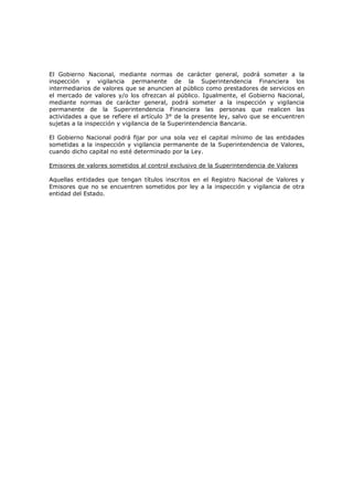 El Gobierno Nacional, mediante normas de carácter general, podrá someter a la
inspección y vigilancia permanente de la Superintendencia Financiera los
intermediarios de valores que se anuncien al público como prestadores de servicios en
el mercado de valores y/o los ofrezcan al público. Igualmente, el Gobierno Nacional,
mediante normas de carácter general, podrá someter a la inspección y vigilancia
permanente de la Superintendencia Financiera las personas que realicen las
actividades a que se refiere el artículo 3° de la presente ley, salvo que se encuentren
sujetas a la inspección y vigilancia de la Superintendencia Bancaria.

El Gobierno Nacional podrá fijar por una sola vez el capital mínimo de las entidades
sometidas a la inspección y vigilancia permanente de la Superintendencia de Valores,
cuando dicho capital no esté determinado por la Ley.

Emisores de valores sometidos al control exclusivo de la Superintendencia de Valores

Aquellas entidades que tengan títulos inscritos en el Registro Nacional de Valores y
Emisores que no se encuentren sometidos por ley a la inspección y vigilancia de otra
entidad del Estado.
 