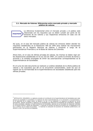 2.1. Mercado de Valores: Diferencias entre mercado privado y mercado
                               público de valores


                  La diferencia fundamental entre el mercado privado y el público está
                  relacionada con los requisitos que se deben cumplir por parte de los
Importante
                  emisores de los valores y sus respectivas emisiones en cada uno de
                  estos mercados.



Así pues, en el caso del mercado público de valores los emisores deben atender los
requisitos establecidos en la Resolución 400 de 1995 para realizar las inscripciones
pertinentes en el Registro Nacional de Valores y Emisores a cargo de la
Superintendencia Financiera y en la Bolsa de Valores de Colombia.


Ahora bien, en el caso de ofertas privadas de valores, las mismas se deben regir por
las disposiciones establecidas en la Ley 222 de 19953, en cuanto la emisión de bonos y
acciones y la entidad encargada de emitir las autorizaciones correspondientes es la
Superintendencia de Sociedades.


En el curso de este documento se realizará un análisis detallado de la oferta pública de
valores y los supuestos que allí no se encuentren comprendidos, serán los que se
regirán por la normatividad de la Superintendencia de Sociedades establecida para las
ofertas privadas.




3
  ARTICULO 84. VIGILANCIA. La vigilancia consiste en la atribución de la Superintendencia de Sociedades para velar
porque las sociedades no sometidas a la vigilancia de otras superintendencias, en su formación y funcionamiento y
en el desarrollo de su objeto social, se ajusten a la ley y a los estatutos. La vigilancia se ejercerá en forma
permanente. Estarán sometidas a vigilancia, las sociedades que determine el Presidente de la República...Respecto
de estas sociedades vigiladas, la Superintendencia de Sociedades, además de las facultades de inspección indicadas
en el artículo anterior, tendrá las siguientes: 2. Autorizar la emisión de bonos de acuerdo con lo establecido en la
ley y verificar que se realice de acuerdo … 9. Autorizar la colocación de acciones con dividendo preferencial y sin
derecho a voto y de acciones privilegiadas.
 