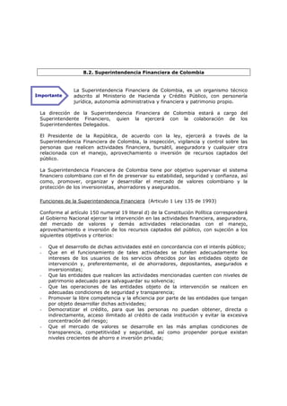 8.2. Superintendencia Financiera de Colombia


               La Superintendencia Financiera de Colombia, es un organismo técnico
Importante     adscrito al Ministerio de Hacienda y Crédito Público, con personería
               jurídica, autonomía administrativa y financiera y patrimonio propio.

 La dirección de la Superintendencia Financiera de Colombia estará a cargo del
 Superintendente Financiero, quien la ejercerá con la colaboración de los
 Superintendentes Delegados.

 El Presidente de la República, de acuerdo con la ley, ejercerá a través de la
 Superintendencia Financiera de Colombia, la inspección, vigilancia y control sobre las
 personas que realicen actividades financiera, bursátil, aseguradora y cualquier otra
 relacionada con el manejo, aprovechamiento o inversión de recursos captados del
 público.

 La Superintendencia Financiera      de Colombia tiene por objetivo supervisar el sistema
 financiero colombiano con el fin    de preservar su estabilidad, seguridad y confianza, así
 como, promover, organizar y         desarrollar el mercado de valores colombiano y la
 protección de los inversionistas,   ahorradores y asegurados.

 Funciones de la Superintendencia Financiera (Articulo 1 Ley 135 de 1993)

 Conforme al artículo 150 numeral 19 literal d) de la Constitución Política corresponderá
 al Gobierno Nacional ejercer la intervención en las actividades financiera, aseguradora,
 del mercado de valores y demás actividades relacionadas con el manejo,
 aprovechamiento e inversión de los recursos captados del público, con sujeción a los
 siguientes objetivos y criterios:

 -   Que el desarrollo de dichas actividades esté en concordancia con el interés público;
 -   Que en el funcionamiento de tales actividades se tutelen adecuadamente los
     intereses de los usuarios de los servicios ofrecidos por las entidades objeto de
     intervención y, preferentemente, el de ahorradores, depositantes, asegurados e
     inversionistas;
 -   Que las entidades que realicen las actividades mencionadas cuenten con niveles de
     patrimonio adecuado para salvaguardar su solvencia;
 -   Que las operaciones de las entidades objeto de la intervención se realicen en
     adecuadas condiciones de seguridad y transparencia;
 -   Promover la libre competencia y la eficiencia por parte de las entidades que tengan
     por objeto desarrollar dichas actividades;
 -   Democratizar el crédito, para que las personas no puedan obtener, directa o
     indirectamente, acceso ilimitado al crédito de cada institución y evitar la excesiva
     concentración del riesgo;
 -   Que el mercado de valores se desarrolle en las más amplias condiciones de
     transparencia, competitividad y seguridad, así como propender porque existan
     niveles crecientes de ahorro e inversión privada;
 