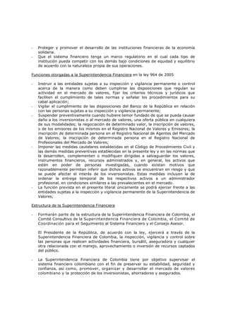 -   Proteger y promover el desarrollo de las instituciones financieras de la economía
    solidaria.
-   Que el sistema financiero tenga un marco regulatorio en el cual cada tipo de
    institución pueda competir con los demás bajo condiciones de equidad y equilibrio
    de acuerdo con la naturaleza propia de sus operaciones.

Funciones otorgadas a la Superintendencia Financiera en la ley 964 de 2005

-   Instruir a las entidades sujetas a su inspección y vigilancia permanente o control
    acerca de la manera como deben cumplirse las disposiciones que regulan su
    actividad en el mercado de valores, fijar los criterios técnicos y jurídicos que
    faciliten el cumplimiento de tales normas y señalar los procedimientos para su
    cabal aplicación;
-   Vigilar el cumplimiento de las disposiciones del Banco de la República en relación
    con las personas sujetas a su inspección y vigilancia permanente;
-   Suspender preventivamente cuando hubiere temor fundado de que se pueda causar
    daño a los inversionistas o al mercado de valores, una oferta pública en cualquiera
    de sus modalidades; la negociación de determinado valor, la inscripción de valores,
    o de los emisores de los mismos en el Registro Nacional de Valores y Emisores; la
    inscripción de determinada persona en el Registro Nacional de Agentes del Mercado
    de Valores; la inscripción de determinada persona en el Registro Nacional de
    Profesionales del Mercado de Valores;
-   Imponer las medidas cautelares establecidas en el Código de Procedimiento Civil y
    las demás medidas preventivas establecidas en la presente ley y en las normas que
    la desarrollen, complementen o modifiquen dirigidas a salvaguardar los valores,
    instrumentos financieros, recursos administrados y, en general, los activos que
    estén en poder de personas investigadas, cuando existan motivos que
    razonablemente permitan inferir que dichos activos se encuentran en riesgo y que
    se puede afectar el interés de los inversionistas. Estas medidas incluyen la de
    ordenar la entrega temporal de los respectivos activos a un administrador
    profesional, en condiciones similares a las prevalecientes en el mercado.
-   La función prevista en el presente literal únicamente se podrá ejercer frente a las
    entidades sujetas a la inspección y vigilancia permanente de la Superintendencia de
    Valores;

Estructura de la Superintendencia Financiera

-   Formarán parte de la estructura de la Superintendencia Financiera de Colombia, el
    Comité Consultivo de la Superintendencia Financiera de Colombia, el Comité de
    Coordinación para el Seguimiento al Sistema Financiero y el Consejo Asesor.

    El Presidente de la República, de acuerdo con la ley, ejercerá a través de la
    Superintendencia Financiera de Colombia, la inspección, vigilancia y control sobre
    las personas que realicen actividades financiera, bursátil, aseguradora y cualquier
    otra relacionada con el manejo, aprovechamiento o inversión de recursos captados
    del público.

-   La Superintendencia Financiera de Colombia tiene por objetivo supervisar el
    sistema financiero colombiano con el fin de preservar su estabilidad, seguridad y
    confianza, así como, promover, organizar y desarrollar el mercado de valores
    colombiano y la protección de los inversionistas, ahorradores y asegurados.
 