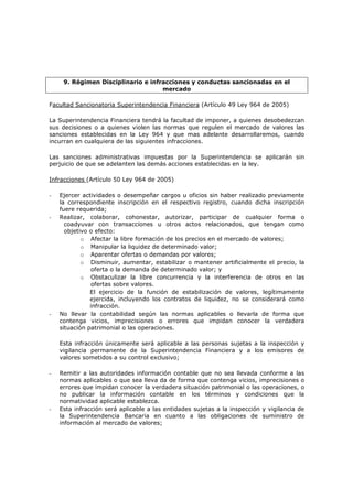 9. Régimen Disciplinario e infracciones y conductas sancionadas en el
                                    mercado

Facultad Sancionatoria Superintendencia Financiera (Artículo 49 Ley 964 de 2005)

La Superintendencia Financiera tendrá la facultad de imponer, a quienes desobedezcan
sus decisiones o a quienes violen las normas que regulen el mercado de valores las
sanciones establecidas en la Ley 964 y que mas adelante desarrollaremos, cuando
incurran en cualquiera de las siguientes infracciones.

Las sanciones administrativas impuestas por la Superintendencia se aplicarán sin
perjuicio de que se adelanten las demás acciones establecidas en la ley.

Infracciones (Artículo 50 Ley 964 de 2005)

-   Ejercer actividades o desempeñar cargos u oficios sin haber realizado previamente
    la correspondiente inscripción en el respectivo registro, cuando dicha inscripción
    fuere requerida;
-   Realizar, colaborar, cohonestar, autorizar, participar de cualquier forma o
      coadyuvar con transacciones u otros actos relacionados, que tengan como
      objetivo o efecto:
            o Afectar la libre formación de los precios en el mercado de valores;
            o Manipular la liquidez de determinado valor;
            o Aparentar ofertas o demandas por valores;
            o Disminuir, aumentar, estabilizar o mantener artificialmente el precio, la
               oferta o la demanda de determinado valor; y
            o Obstaculizar la libre concurrencia y la interferencia de otros en las
               ofertas sobre valores.
               El ejercicio de la función de estabilización de valores, legítimamente
               ejercida, incluyendo los contratos de liquidez, no se considerará como
               infracción.
-   No llevar la contabilidad según las normas aplicables o llevarla de forma que
    contenga vicios, imprecisiones o errores que impidan conocer la verdadera
    situación patrimonial o las operaciones.

    Esta infracción únicamente será aplicable a las personas sujetas a la inspección y
    vigilancia permanente de la Superintendencia Financiera y a los emisores de
    valores sometidos a su control exclusivo;

-   Remitir a las autoridades información contable que no sea llevada conforme a las
    normas aplicables o que sea lleva da de forma que contenga vicios, imprecisiones o
    errores que impidan conocer la verdadera situación patrimonial o las operaciones, o
    no publicar la información contable en los términos y condiciones que la
    normatividad aplicable establezca.
-   Esta infracción será aplicable a las entidades sujetas a la inspección y vigilancia de
    la Superintendencia Bancaria en cuanto a las obligaciones de suministro de
    información al mercado de valores;
 