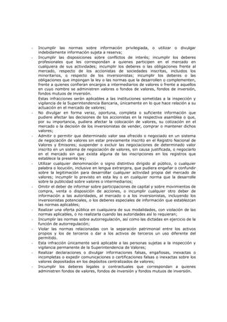 -   Incumplir las normas sobre información privilegiada, o utilizar o divulgar
    indebidamente información sujeta a reserva;
-   Incumplir las disposiciones sobre conflictos de interés; incumplir los deberes
    profesionales que les correspondan a quienes participen en el mercado en
    cualquiera de sus actividades; incumplir los deberes o las obligaciones frente al
    mercado, respecto de los accionistas de sociedades inscritas, incluidos los
    minoritarios, o respecto de los inversionistas; incumplir los deberes o las
    obligaciones que impongan la ley o las normas que la desarrollen o complementen,
    frente a quienes confieran encargos a intermediarios de valores o frente a aquellos
    en cuyo nombre se administren valores o fondos de valores, fondos de inversión,
    fondos mutuos de inversión.
    Estas infracciones serán aplicables a las instituciones sometidas a la inspección y
    vigilancia de la Superintendencia Bancaria, únicamente en lo que hace relación a su
    actuación en el mercado de valores;
-   No divulgar en forma veraz, oportuna, completa o suficiente información que
    pudiere afectar las decisiones de los accionistas en la respectiva asamblea o que,
    por su importancia, pudiera afectar la colocación de valores, su cotización en el
    mercado o la decisión de los inversionistas de vender, comprar o mantener dichos
    valores;
-   Admitir o permitir que determinado valor sea ofrecido o negociado en un sistema
    de negociación de valores sin estar previamente inscrito en el Registro Nacional de
    Valores y Emisores; suspender o excluir las negociaciones de determinado valor
    inscrito en un sistema de negociación de valores, sin causa justificada, o negociarlo
    en el mercado sin que exista alguna de las inscripciones en los registros que
    establece la presente ley;
-   Utilizar cualquier denominación o signo distintivo dirigido al público, o cualquier
    palabra o locución, inclusive en lengua extranjera, que pudiera engañar o confundir
    sobre la legitimación para desarrollar cualquier actividad propia del mercado de
    valores; incumplir lo previsto en esta ley o en cualquier norma que la desarrolle
    sobre la publicidad sobre valores o intermediarios;
-   Omitir el deber de informar sobre participaciones de capital y sobre movimientos de
    compra, venta o disposición de acciones, o incumplir cualquier otro deber de
    información a las autoridades, al mercado o a los inversionistas, incluyendo los
    inversionistas potenciales, o los deberes especiales de información que establezcan
    las normas aplicables;
-   Realizar una oferta pública en cualquiera de sus modalidades, con violación de las
    normas aplicables, o no realizarla cuando las autoridades así lo requieran;
-   Incumplir las normas sobre autorregulación, así como las dictadas en ejercicio de la
    función de autorregulación;
-   Violar las normas relacionadas con la separación patrimonial entre los activos
    propios y los de terceros o dar a los activos de terceros un uso diferente del
    permitido.
-   Esta infracción únicamente será aplicable a las personas sujetas a la inspección y
    vigilancia permanente de la Superintendencia de Valores;
-   Realizar declaraciones o divulgar informaciones falsas, engañosas, inexactas o
    incompletas o expedir comunicaciones o certificaciones falsas o inexactas sobre los
    valores depositados en los depósitos centralizados de valores;
-   Incumplir los deberes legales o contractuales que correspondan a quienes
    administren fondos de valores, fondos de inversión y fondos mutuos de inversión.
 