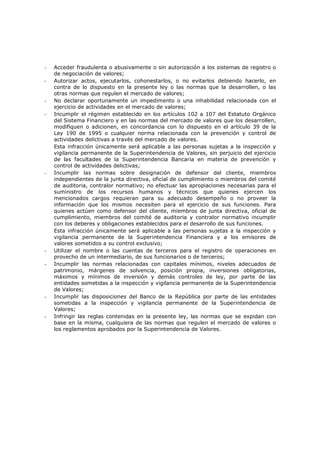 -   Acceder fraudulenta o abusivamente o sin autorización a los sistemas de registro o
    de negociación de valores;
-   Autorizar actos, ejecutarlos, cohonestarlos, o no evitarlos debiendo hacerlo, en
    contra de lo dispuesto en la presente ley o las normas que la desarrollen, o las
    otras normas que regulen el mercado de valores;
-   No declarar oportunamente un impedimento o una inhabilidad relacionada con el
    ejercicio de actividades en el mercado de valores;
-   Incumplir el régimen establecido en los artículos 102 a 107 del Estatuto Orgánico
    del Sistema Financiero y en las normas del mercado de valores que los desarrollen,
    modifiquen o adicionen, en concordancia con lo dispuesto en el artículo 39 de la
    Ley 190 de 1995 o cualquier norma relacionada con la prevención y control de
    actividades delictivas a través del mercado de valores.
    Esta infracción únicamente será aplicable a las personas sujetas a la inspección y
    vigilancia permanente de la Superintendencia de Valores, sin perjuicio del ejercicio
    de las facultades de la Superintendencia Bancaria en materia de prevención y
    control de actividades delictivas;
-   Incumplir las normas sobre designación de defensor del cliente, miembros
    independientes de la junta directiva, oficial de cumplimiento o miembros del comité
    de auditoria, contralor normativo; no efectuar las apropiaciones necesarias para el
    suministro de los recursos humanos y técnicos que quienes ejercen los
    mencionados cargos requieran para su adecuado desempeño o no proveer la
    información que los mismos necesiten para el ejercicio de sus funciones. Para
    quienes actúen como defensor del cliente, miembros de junta directiva, oficial de
    cumplimiento, miembros del comité de auditoria y contralor normativo incumplir
    con los deberes y obligaciones establecidos para el desarrollo de sus funciones.
    Esta infracción únicamente será aplicable a las personas sujetas a la inspección y
    vigilancia permanente de la Superintendencia Financiera y a los emisores de
    valores sometidos a su control exclusivo;
-   Utilizar el nombre o las cuentas de terceros para el registro de operaciones en
    provecho de un intermediario, de sus funcionarios o de terceros;
-   Incumplir las normas relacionadas con capitales mínimos, niveles adecuados de
    patrimonio, márgenes de solvencia, posición propia, inversiones obligatorias,
    máximos y mínimos de inversión y demás controles de ley, por parte de las
    entidades sometidas a la inspección y vigilancia permanente de la Superintendencia
    de Valores;
-   Incumplir las disposiciones del Banco de la República por parte de las entidades
    sometidas a la inspección y vigilancia permanente de la Superintendencia de
    Valores;
-   Infringir las reglas contenidas en la presente ley, las normas que se expidan con
    base en la misma, cualquiera de las normas que regulen el mercado de valores o
    los reglamentos aprobados por la Superintendencia de Valores.
 