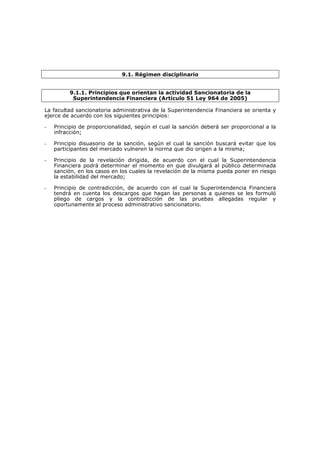 9.1. Régimen disciplinario


         9.1.1. Principios que orientan la actividad Sancionatoria de la
          Superintendencia Financiera (Artículo 51 Ley 964 de 2005)

La facultad sancionatoria administrativa de la Superintendencia Financiera se orienta y
ejerce de acuerdo con los siguientes principios:

-   Principio de proporcionalidad, según el cual la sanción deberá ser proporcional a la
    infracción;

-   Principio disuasorio de la sanción, según el cual la sanción buscará evitar que los
    participantes del mercado vulneren la norma que dio origen a la misma;

-   Principio de la revelación dirigida, de acuerdo con el cual la Superintendencia
    Financiera podrá determinar el momento en que divulgará al público determinada
    sanción, en los casos en los cuales la revelación de la misma pueda poner en riesgo
    la estabilidad del mercado;

-   Principio de contradicción, de acuerdo con el cual la Superintendencia Financiera
    tendrá en cuenta los descargos que hagan las personas a quienes se les formuló
    pliego de cargos y la contradicción de las pruebas allegadas regular y
    oportunamente al proceso administrativo sancionatorio.
 