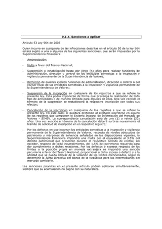 9.1.4. Sanciones a Aplicar

Artículo 53 Ley 964 de 2005

Quien incurra en cualquiera de las infracciones descritas en el artículo 50 de la ley 964
estará sujeto a una o algunas de las siguientes sanciones, que serán impuestas por la
Superintendencia Financiera:

-   Amonestación;

-   Multa a favor del Tesoro Nacional;

-   Suspensión o inhabilitación hasta por cinco (5) años para realizar funciones de
    administración, dirección o control de las entidades sometidas a la inspección y
    vigilancia permanente de la Superintendencia de Valores;

-   Remoción de quienes ejercen funciones de administración, dirección o control o del
    revisor fiscal de las entidades sometidas a la inspección y vigilancia permanente de
    la Superintendencia de Valores;

-   Suspensión de la inscripción en cualquiera de los registros a que se refiere la
    presente ley. Esta podrá imponerse de forma que prevenga la realización de todo
    tipo de actividades o de manera limitada para algunas de ellas. Una vez vencido el
    término de la suspensión se restablecerá la respectiva inscripción con todos sus
    efectos;

-   Cancelación de la inscripción en cualquiera de los registros a que se refiere la
    presente ley. En este caso, le quedará prohibido al afectado inscribirse en alguno
    de los registros que componen el Sistema Integral de Información del Mercado de
    Valores - SIMEV. La correspondiente cancelación será de uno (1) a veinte (20)
    años. Una vez vencido el término de la cancelación deberá surtirse nuevamente el
    trámite de solicitud de inscripción en el respectivo registro;

-   Por los defectos en que incurran las entidades sometidas a la inspección y vigilancia
    permanente de la Superintendencia de Valores, respecto de niveles adecuados de
    patrimonio y márgenes de solvencia señalados en las disposiciones vigentes, la
    Superintendencia Financiera impondrá una multa por el equivalente al 3.5% del
    defecto patrimonial que presenten durante el respectivo período de control, sin
    exceder, respecto de cada incumplimiento, del 1.5% del patrimonio requerido para
    dar cumplimiento a dichas relaciones. Por los defectos o excesos respecto de los
    límites a la posición propia en moneda extranjera se impondrá una sanción
    pecuniaria a favor del Tesoro Nacional, proporcional a dicho exceso o defecto y a la
    utilidad que se pueda derivar de la violación de los límites mencionados, según lo
    determine la Junta Directiva del Banco de la República para los intermediarios del
    mercado cambiario.

Las sanciones previstas en el presente artículo podrán aplicarse simultáneamente,
siempre que su acumulación no pugne con su naturaleza.
 