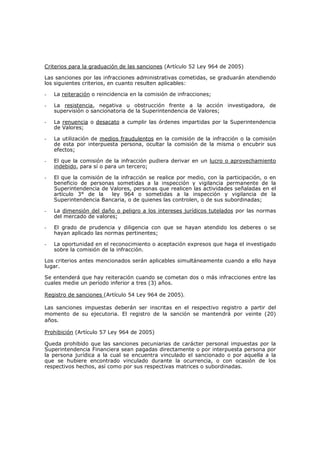 Criterios para la graduación de las sanciones (Artículo 52 Ley 964 de 2005)

Las sanciones por las infracciones administrativas cometidas, se graduarán atendiendo
los siguientes criterios, en cuanto resulten aplicables:

-   La reiteración o reincidencia en la comisión de infracciones;

-   La resistencia, negativa u obstrucción frente a la acción investigadora, de
    supervisión o sancionatoria de la Superintendencia de Valores;

-   La renuencia o desacato a cumplir las órdenes impartidas por la Superintendencia
    de Valores;

-   La utilización de medios fraudulentos en la comisión de la infracción o la comisión
    de esta por interpuesta persona, ocultar la comisión de la misma o encubrir sus
    efectos;

-   El que la comisión de la infracción pudiera derivar en un lucro o aprovechamiento
    indebido, para sí o para un tercero;

-   El que la comisión de la infracción se realice por medio, con la participación, o en
    beneficio de personas sometidas a la inspección y vigilancia permanente de la
    Superintendencia de Valores, personas que realicen las actividades señaladas en el
    artículo 3° de la    ley 964 o sometidas a la inspección y vigilancia de la
    Superintendencia Bancaria, o de quienes las controlen, o de sus subordinadas;

-   La dimensión del daño o peligro a los intereses jurídicos tutelados por las normas
    del mercado de valores;

-   El grado de prudencia y diligencia con que se hayan atendido los deberes o se
    hayan aplicado las normas pertinentes;

-   La oportunidad en el reconocimiento o aceptación expresos que haga el investigado
    sobre la comisión de la infracción.

Los criterios antes mencionados serán aplicables simultáneamente cuando a ello haya
lugar.

Se entenderá que hay reiteración cuando se cometan dos o más infracciones entre las
cuales medie un período inferior a tres (3) años.

Registro de sanciones (Artículo 54 Ley 964 de 2005).

Las sanciones impuestas deberán ser inscritas en el respectivo registro a partir del
momento de su ejecutoria. El registro de la sanción se mantendrá por veinte (20)
años.

Prohibición (Artículo 57 Ley 964 de 2005)

Queda prohibido que las sanciones pecuniarias de carácter personal impuestas por la
Superintendencia Financiera sean pagadas directamente o por interpuesta persona por
la persona jurídica a la cual se encuentra vinculado el sancionado o por aquella a la
que se hubiere encontrado vinculado durante la ocurrencia, o con ocasión de los
respectivos hechos, así como por sus respectivas matrices o subordinadas.
 