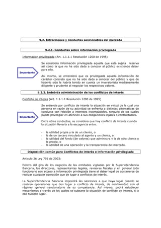 9.2. Infracciones y conductas sancionables del mercado


                   9.2.1. Conductas sobre información privilegiada

 Información privilegiada (Art. 1.1.1.1 Resolución 1200 de 1995)

               Se considera información privilegiada aquella que está sujeta reserva
               así como la que no ha sido dada a conocer al público existiendo deber
               para ello.
Importante
               Así mismo, se entenderá que es privilegiada aquella información de
               carácter concreto que no ha sido dada a conocer del público y que de
               haberlo sido la habría tenido en cuenta un inversionista medianamente
               diligente y prudente al negociar los respectivos valores.

             9.2.2. Indebida administración de los conflictos de interés

 Conflicto de interés (Art. 1.1.1.1 Resolución 1200 de 1995)

               Se entiende por conflicto de interés la situación en virtud de la cual una
               persona en razón de su actividad se enfrenta a distintas alternativas de
               conducta con relación a intereses incompatibles, ninguno de los cuales
               puede privilegiar en atención a sus obligaciones legales o contractuales.
Importante
               Entre otras conductas, se considera que hay conflicto de interés cuando
               la situación llevaría a la escogencia entre:


               -   la   utilidad propia y la de un cliente, o
               -   la   de un tercero vinculado al agente y un cliente, o
               -   la   utilidad del fondo (de valores) que administra y la de otro cliente o
                   la   propia, o
               -   la   utilidad de una operación y la transparencia del mercado.

     Disposición común para Conflictos de interés e información privilegiada

 Articulo 26 Ley 795 de 2003:

 Dentro del giro de los negocios de las entidades vigiladas por la Superintendencia
 Bancaria, los directores, representantes legales, revisores fiscales y en general todo
 funcionario con acceso a información privilegiada tiene el deber legal de abstenerse de
 realizar cualquier operación que de lugar a conflictos de interés.

 La Superintendencia Bancaria impondrá las sanciones a que haya lugar cuando se
 realicen operaciones que den lugar a conflicto de interés, de conformidad con el
 régimen general sancionatorio de su competencia. Así mismo, podrá establecer
 mecanismos a través de los cuales se subsane la situación de conflicto de interés, si a
 ello hubiere lugar.
 