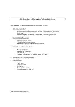 2.2. Estructura del Mercado de Valores Colombiano




En el mercado de valores intervienen los siguientes actores4:

-     Emisores de Valores:

           -   Públicos:(Tesorería General de la Nación, Departamentos, Ciudades,
               Municipios.
           -   Privados: Sector Financiero, Sector Real, Comercial y Servicios.

-     Intermediarios de Valores:

           -   Comisionistas de Bolsa
           -   Comisionistas Independientes.
           -   Administradoras de Portafolios de Inversión

-     Proveedores de Infraestructura:

           -   Bolsas de Valores
           -   Banco de la República,
           -   “Inverlace”
           -   Depósito Centralizado de Valores (DCV, DECEVAL)

-     Sociedades Calificadoras de Riesgo

-     Inversionistas:

           -   Calificados
           -   Institucionales
           -   Tesorerías
           -   Personas Naturales
           -   Inversionistas Extranjeros




4
    http://www.superfinanciera.gov.co/
 